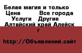 Белая магия и только. › Цена ­ 100 - Все города Услуги » Другие   . Алтайский край,Алейск г.